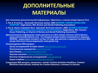 ДОПОЛНИТЕЛЬНЫЕ
МАТЕРИАЛЫ
Для получения дополнительной информации обратитесь к книгам автора Ариэля Роса
1. Рос А. В начале… Заокский, Источник жизни, 2002 (ORIGINS: LINKING SCIENCE AND
SCRIPTURE. Hagerstown, MD. Review and Herald Publishing Association)
2. Рос А. Наука открывает Бога. Заокский, Источник жизни», 2009 (SCIENCE DISCOVERS
GOD: Seven Convincing Lines of Evidence for His Existence. Hagerstown, MD. Autumn
House Publishing, an imprint of Review and Herald Publishing Association)
Дополнительная информация также доступна на сайте автора: Sciences and Scriptures.
www.sciencesandscriptures.com. Со статьями автора можно ознакомится в журнале
ORIGINS, редактором которого он был 23 года. Для доступа к изданию посетите ВЕБ-
ресурс Института Геоисследований: www.grisda.org.
Рекомендуемые ВЕБ-ресурсы:
Центр исследований истории земли http://origins.swau.edu
Теологические перекрестки www.theox.org
Шон Питман www.detectingdesign.com
Научная теология www.scientifictheology.com
Институт Геофизических исследований www.grisda.org
Наука и Библия www.scienceandscriptures.com
Следующие ВЕБ-ресурсы, связанные с темой: Creation-Evolution Headlines, Creation
Ministries International, Institute for Creation Research, и Answers in Genesis.
 