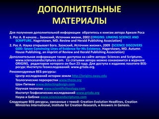 ДОПОЛНИТЕЛЬНЫЕ
МАТЕРИАЛЫ
Для получения дополнительной информации обратитесь к книгам автора Ариэля Роса
1. Рос А. В начале… Заокский, Источник жизни, 2002 (ORIGINS: LINKING SCIENCE AND
SCRIPTURE. Hagerstown, MD. Review and Herald Publishing Association)
2. Рос А. Наука открывает Бога. Заокский, Источник жизни», 2009 (SCIENCE DISCOVERS
GOD: Seven Convincing Lines of Evidence for His Existence. Hagerstown, MD. Autumn
House Publishing, an imprint of Review and Herald Publishing Association)
Дополнительная информация также доступна на сайте автора: Sciences and Scriptures.
www.sciencesandscriptures.com. Со статьями автора можно ознакомится в журнале
ORIGINS, редактором которого он был 23 года. Для доступа к изданию посетите ВЕБ-
ресурс Института Геоисследований: www.grisda.org.
Рекомендуемые ВЕБ-ресурсы:
Центр исследований истории земли http://origins.swau.edu
Теологические перекрестки www.theox.org
Шон Питман www.detectingdesign.com
Научная теология www.scientifictheology.com
Институт Геофизических исследований www.grisda.org
Наука и Библия www.scienceandscriptures.com
Следующие ВЕБ-ресурсы, связанные с темой: Creation-Evolution Headlines, Creation
Ministries International, Institute for Creation Research, и Answers in Genesis.
 