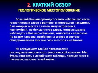 2. КРАТКИЙ ОБЗОР
ГЕОЛОГИЧЕСКОЕ МЕСТОПОЛОЖЕНИЕ
Большой Каньон проходит сквозь небольшую часть
геологических слоев в регионе, в котором он находится.
В некоторых местах в самом низу встречается
прекембрий, но большинство слоев, которые можно
наблюдать в Большом Каньоне, относятся к палеозою.
По краям каньона, особенно на севере и востоке,
обнаруживаются толстые слои мезозоя и кайнозоя.
На следующем слайде представлена
последовательность эпох геологической колонны. Мы
будем говорить о левой части таблицы, прежде всего о
палеозое, мезозое и кайнозое.
 
