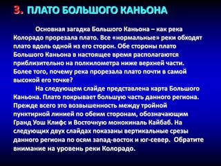 3. ПЛАТО БОЛЬШОГО КАНЬОНА
Основная загадка Большого Каньона – как река
Колорадо прорезала плато. Все «нормальные» реки обходят
плато вдоль одной из его сторон. Обе стороны плато
Большого Каньона в настоящее время располагаются
приблизительно на полкилометра ниже верхней части.
Более того, почему река прорезала плато почти в самой
высокой его точке?
На следующем слайде представлена карта Большого
Каньона. Плато покрывает большую часть данного региона.
Прежде всего это возвышенность между тройной
пунктирной линией по обеим сторонам, обозначающим
Гранд Уош Клифс и Восточную монокиналь Кайбаб. На
следующих двух слайдах показаны вертикальные срезы
данного региона по осям запад-восток и юг-север. Обратите
внимание на уровень реки Колорадо.
 