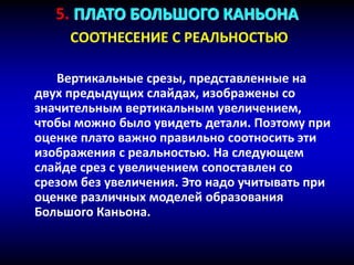 5. ПЛАТО БОЛЬШОГО КАНЬОНА
СООТНЕСЕНИЕ С РЕАЛЬНОСТЬЮ
Вертикальные срезы, представленные на
двух предыдущих слайдах, изображены со
значительным вертикальным увеличением,
чтобы можно было увидеть детали. Поэтому при
оценке плато важно правильно соотносить эти
изображения с реальностью. На следующем
слайде срез с увеличением сопоставлен со
срезом без увеличения. Это надо учитывать при
оценке различных моделей образования
Большого Каньона.
 