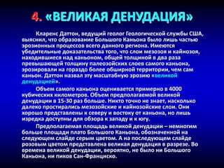 4. «ВЕЛИКАЯ ДЕНУДАЦИЯ»
Кларенс Даттон, ведущий геолог Геологической службы США,
выяснил, что образование Большого Каньона было лишь частью
эрозионных процессов всего данного региона. Имеются
убедительные доказательства того, что слои мезозоя и кайнозоя,
находившиеся над каньоном, общей толщиной в два раза
превышающей толщину палеозойских слоев самого каньона,
эрозировали на гораздо более обширной территории, чем сам
каньон. Даттон назвал эту масштабную эрозию «великой
денудацией».
Объем самого каньона оценивается примерно в 4000
кубических километров. Объем предполагаемой великой
денудации в 15-30 раз больше. Никто точно не знает, насколько
далеко простирались мезозойские и кайнозойские слои. Они
хорошо представлены к северу и востоку от каньона, но лишь
изредка доступны для обзора к западу и к югу.
Предполагаемая площадь великой денудации – немногим
больше площади плато Большого Каньона, обозначенной на
следующем слайде серым цветом. А на последующем слайде
розовым цветом представлена великая денудация в разрезе. Во
времена великой денудации, вероятно, не было ни Большого
Каньона, ни пиков Сан-Франциско.
 