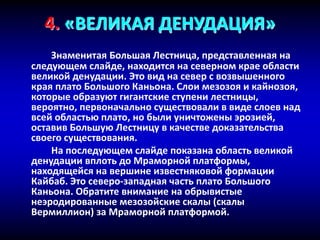 4. «ВЕЛИКАЯ ДЕНУДАЦИЯ»
Знаменитая Большая Лестница, представленная на
следующем слайде, находится на северном крае области
великой денудации. Это вид на север с возвышенного
края плато Большого Каньона. Слои мезозоя и кайнозоя,
которые образуют гигантские ступени лестницы,
вероятно, первоначально существовали в виде слоев над
всей областью плато, но были уничтожены эрозией,
оставив Большую Лестницу в качестве доказательства
своего существования.
На последующем слайде показана область великой
денудации вплоть до Мраморной платформы,
находящейся на вершине известняковой формации
Кайбаб. Это северо-западная часть плато Большого
Каньона. Обратите внимание на обрывистые
неэродированные мезозойские скалы (скалы
Вермиллион) за Мраморной платформой.
 