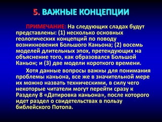 5. ВАЖНЫЕ КОНЦЕПЦИИ
ПРИМЕЧАНИЕ: На следующих сладах будут
представлены: (1) несколько основных
геологических концепций по поводу
возникновения Большого Каньона; (2) восемь
моделей длительных эпох, претендующих на
объяснение того, как образовался Большой
Каньон; и (3) две модели короткого времени.
Хотя данные вопросы важны для понимания
проблемы каньона, все же в значительной мере
их можно назвать техническими, в силу чего
некоторые читатели могут перейти сразу к
Разделу 8 «Датировка каньона», после которого
идет раздел о свидетельствах в пользу
библейского Потопа.
 
