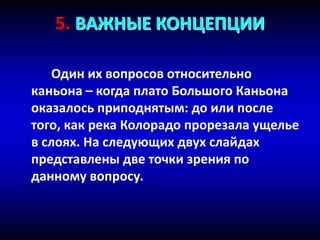 5. ВАЖНЫЕ КОНЦЕПЦИИ
Один их вопросов относительно
каньона – когда плато Большого Каньона
оказалось приподнятым: до или после
того, как река Колорадо прорезала ущелье
в слоях. На следующих двух слайдах
представлены две точки зрения по
данному вопросу.
 