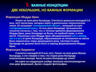 5. ВАЖНЫЕ КОНЦЕПЦИИ:
ДВЕ НЕБОЛЬШИХ, НО ВАЖНЫХ ФОРМАЦИИ
Формация Мадди Крик
Лежит на пути реки Колорадо. Считается довольно молодой 5-6
млн. лет) геологами, которые верят в длительные геологические
эпохи. Ее называют «неподвижный объект», лежащий на пути
«непреодолимой силы», то есть реки Колорадо. Большинство
геологов согласны с тем, что, в течение времени формирования
Мадди Крик, реки Колорадо не было, по крайней мере, в этом
месте. Поскольку слои Мадди Крик обнаруживаются как к северу,
так и к югу от реки Колорадо, образовавшие ее отложения не могли
быть перенесены через движущуюся реку, поэтому-то реки
Колорадо не должно было быть в период формирования Мадди
Крик.
Формация Бидахочи
Считается молодой (4-9 млн лет). Лежит на пути реки Малая
Колорадо, и это говорит о том, что старая река Колорадо
относительно молода. Была ли река Колорадо до этого?
На карте на следующем слайде показано местонахождение
этих двух формаций. Далее следуют фотографии.
 