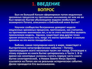 1. ВВЕДЕНИЕ
ВОПРОС
Был ли Большой Каньон сформирован путем медленных
эрозивных процессов на протяжении миллионов лет или же он
был прорезан быстро убывающими водами необычного
всемирного Потопа, описанного в библейской книге Бытие?
Научное сообщество безгранично доверяет модели
медленных эрозивных процессов, протекавших, как считается,
на протяжении миллионов лет, и из-за этого неспособно выявить
приемлемую модель. Однако, существует ряд других точек
зрения относительно того, когда это могло произойти и сколько
времени на это могло понадобиться.
Библия, самая популярная книга в мире, повествует о
быстротечном катастрофическом событии – Потопе,
произошедшем всего несколько тысяч лет назад. Относящие к
этому отрывки из книги Бытие цитировались в Части 1. В то
время как некоторые склонны считать первую части книги
Бытие аллегорической, в Новом Завете Иисус Христос
ссылается на Потоп как на реальное историческое событие.
Далее приводится Его высказывание.
 