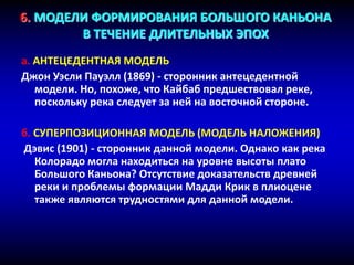 6. МОДЕЛИ ФОРМИРОВАНИЯ БОЛЬШОГО КАНЬОНА
В ТЕЧЕНИЕ ДЛИТЕЛЬНЫХ ЭПОХ
a. АНТЕЦЕДЕНТНАЯ МОДЕЛЬ
Джон Уэсли Пауэлл (1869) - сторонник антецедентной
модели. Но, похоже, что Кайбаб предшествовал реке,
поскольку река следует за ней на восточной стороне.
б. СУПЕРПОЗИЦИОННАЯ МОДЕЛЬ (МОДЕЛЬ НАЛОЖЕНИЯ)
Дэвис (1901) - сторонник данной модели. Однако как река
Колорадо могла находиться на уровне высоты плато
Большого Каньона? Отсутствие доказательств древней
реки и проблемы формации Мадди Крик в плиоцене
также являются трудностями для данной модели.
 