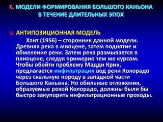 6. МОДЕЛИ ФОРМИРОВАНИЯ БОЛЬШОГО КАНЬОНА
В ТЕЧЕНИЕ ДЛИТЕЛЬНЫХ ЭПОХ
в. АНТИПОЗИЦИОННАЯ МОДЕЛЬ
Хант (1956) – сторонник данной модели.
Древняя река в миоцене, затем поднятие и
обмеление реки. Затем река размывается в
плиоцене, следуя примерно тем же курсом.
Чтобы обойти проблему Мадди Крик,
предлагается инфильтрация вод реки Колорадо
через скальную породу в западной части
Большого Каньона. Но обильные отложения,
образуемые рекой Колорадо, должны были бы
быстро закупорить инфильтрационные проходы.
 