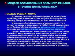 6. МОДЕЛИ ФОРМИРОВАНИЯ БОЛЬШОГО КАНЬОНА
В ТЕЧЕНИЕ ДЛИТЕЛЬНЫХ ЭПОХ
г. МОДЕЛЬ ЗАХВАТА ПОТОКА
В 1964 году состоялась важная конференция, посвященная
происхождению Большого Каньона. Ее целью было разработать
гипотезу, которая не противоречила бы всем известным фактам.
Итогом данной конференции стало предположение, что к
востоку и к западу от возвышенности Кайбаб (самой высокой части
плато Большого Каньона) находятся две дренажные системы. В
конечном счете западная система потока захватила восточную.
Процесс захвата потока иллюстрируется на следующем слайде.
На схеме А изображена старая река Колорадо, протекавшая на юг
вдоль восточной стороны плато и в конечном счете впадавшая в
Мексиканский залив и Атлантический океан. Регрессивная эрозия
под воздействием потока привела к образованию ущелья в плато в
восточном направлении, которое достигло реки Колорадо и
захватило ее (схема Б). В итоге река Колорадо потекла по новому
руслу на запад через плато в Калифорнийский залив и Тихий океан.
 