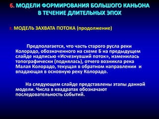 6. МОДЕЛИ ФОРМИРОВАНИЯ БОЛЬШОГО КАНЬОНА
В ТЕЧЕНИЕ ДЛИТЕЛЬНЫХ ЭПОХ
г. МОДЕЛЬ ЗАХВАТА ПОТОКА (продолжение)
Предполагается, что часть старого русла реки
Колорадо, обозначенного на схеме Б на предыдущем
слайде надписью «Исчезнувший поток», изменилась
топографически (поднялась), отчего возникла река
Малая Колорадо, текущая в обратном направлении и
впадающая в основную реку Колорадо.
На следующем слайде представлены этапы данной
модели. Числа в квадратах обозначают
последовательность событий.
 