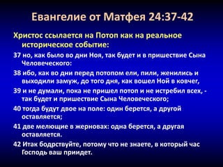 Евангелие от Матфея 24:37-42
Христос ссылается на Потоп как на реальное
историческое событие:
37 но, как было во дни Ноя, так будет и в пришествие Сына
Человеческого:
38 ибо, как во дни перед потопом ели, пили, женились и
выходили замуж, до того дня, как вошел Ной в ковчег,
39 и не думали, пока не пришел потоп и не истребил всех, -
так будет и пришествие Сына Человеческого;
40 тогда будут двое на поле: один берется, а другой
оставляется;
41 две мелющие в жерновах: одна берется, а другая
оставляется.
42 Итак бодрствуйте, потому что не знаете, в который час
Господь ваш приидет.
 