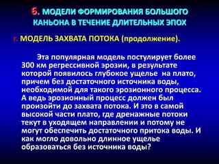 6. МОДЕЛИ ФОРМИРОВАНИЯ БОЛЬШОГО
КАНЬОНА В ТЕЧЕНИЕ ДЛИТЕЛЬНЫХ ЭПОХ
г. МОДЕЛЬ ЗАХВАТА ПОТОКА (продолжение).
Эта популярная модель постулирует более
300 км регрессивной эрозии, в результате
которой появилось глубокое ущелье на плато,
причем без достаточного источника воды,
необходимой для такого эрозионного процесса.
А ведь эрозионный процесс должен был
произойти до захвата потока. И это в самой
высокой части плато, где дренажные потоки
текут в уходящем направлении и потому не
могут обеспечить достаточного притока воды. И
как могло довольно длинное ущелье
образоваться без источника воды?
 