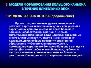 6. МОДЕЛИ ФОРМИРОВАНИЯ БОЛЬШОГО КАНЬОНА
В ТЕЧЕНИЕ ДЛИТЕЛЬНЫХ ЭПОХ
г. МОДЕЛЬ ЗАХВАТА ПОТОКА (продолжение)
Кроме того, нет никаких других возникших в
результате эрозии значительных долин или ущелий в
окрестностях данного ущелья на плато Большого
Каньона. Следовательно, в регионе не было
значительных источников воды или иных эрозионных
агентов. Чтобы захватить старую (исконную) реку
Колорадо, должно было произойти эрозионное
образование глубокого извилистого ущелья,
проходящего через плато Большого Каньона с запада на
восток. Для этого требовалась обширная, глубокая и
высокоселективная локальная эрозия на большом
расстоянии. Очевидно, что это нереалистичная модель.
 