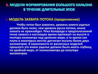 6. МОДЕЛИ ФОРМИРОВАНИЯ БОЛЬШОГО КАНЬОНА
В ТЕЧЕНИЕ ДЛИТЕЛЬНЫХ ЭПОХ
г. МОДЕЛЬ ЗАХВАТА ПОТОКА (продолжение)
Чтобы поток был захвачен, уровень нового ущелья
должен быть ниже, чем уровень русла потока, иначе
захвата не произойдет. Река Колорадо в предполагаемой
точке захвата в настоящее время протекает на высоте в
полтора километра над уровнем моря, в то время как
плато в некоторых местах достигает высоты более двух
километров. В зависимости от различных моделей
прошлого это новое ущелье должно было иметь глубину,
по крайней мере, от полкилометра до полутора
километров.
 