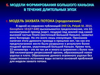 6. МОДЕЛИ ФОРМИРОВАНИЯ БОЛЬШОГО КАНЬОНА
В ТЕЧЕНИЕ ДЛИТЕЛЬНЫХ ЭПОХ
г. МОДЕЛЬ ЗАХВАТА ПОТОКА (продолжение)
В одной из недавних публикаций (Hill CA, Polyak VJ. 2014.
Geosphere 10:627-640) высказывается предположение, что 22-
километровый проход (карст, пещера) под землей под самой
высокой частью Плато (восточный Большой Каньон), захватил
реку Колорадо. Но это всего лишь спекуляция. Признаков
наличия этого древнего прохода в прошлом нет, так как его
предполагаемое место было разрушено в результате более
поздней эрозии, укрупнившей Большой Каньон. Кроме того,
22 километра – это не так уж и много в сравнении с более чем
300 километрами регрессивной эрозии, образовавшей новое
ущелье в плато. Образование данного огромного ущелья без
существенного источника воды остается основной проблемой
для модели захвата потока.
 