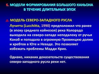 6. МОДЕЛИ ФОРМИРОВАНИЯ БОЛЬШОГО КАНЬОНА
В ТЕЧЕНИЕ ДЛИТЕЛЬНЫХ ЭПОХ
д. МОДЕЛЬ СЕВЕРО-ЗАПАДНОГО РУСЛА
Лучитта (Lucchitta, 1990) предположил что ранее
(в эпоху среднего кайнозоя) река Колорадо
выходила на северо-западе неподалеку от ручья
Канаб и попадала в огромную Провинцию долин
и хребтов в Юте и Неваде. Это позволяет
избежать проблемы Мадди Крик.
Однако, никаких доказательств существования
северо-западного русла реки нет.
 