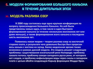 6. МОДЕЛИ ФОРМИРОВАНИЯ БОЛЬШОГО КАНЬОНА
В ТЕЧЕНИЕ ДЛИТЕЛЬНЫХ ЭПОХ
ж. МОДЕЛЬ РАЗЛИВА ОЗЕР
В 2000 году состоялась еще одна крупная конференция по
вопросу происхождения Большого Каньона. На ней были
представлены новые идеи, в том числе и идея быстрого
формирования каньона (в течение нескольких миллионов лет или
даже меньше), а также формирования всего каньона в последние
шесть миллионов лет.
Появилась новая теория – теория разлива озер на восточной
стороне плато, в результате чего довольно быстро был прорезан
весь каньон с востока на запад. Более медленная эрозия также
возможна в рамках данной модели. Эта модель решает следующие
проблемы: существования изначальной реки Колорадо; проблему
захвата потока; проблему северо-западного русла реки, от которого
нет следов, и проблему инфильтрации воды через скалы в западном
плато с целью обойти создающую барьер формацию Мадди Крик.
 