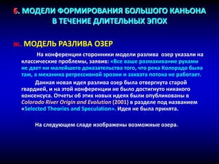 6. МОДЕЛИ ФОРМИРОВАНИЯ БОЛЬШОГО КАНЬОНА
В ТЕЧЕНИЕ ДЛИТЕЛЬНЫХ ЭПОХ
ж. МОДЕЛЬ РАЗЛИВА ОЗЕР
На конференции сторонники модели разлива озер указали на
классические проблемы, заявив: «Все ваше размахивание руками
не дает ни малейшего доказательства того, что река Колорадо была
там, а механика регрессивной эрозии и захвата потока не работает.
Данная новая идея разлива озер была отвергнута старой
гвардией, и на этой конференции не было достигнуто никакого
консенсуса. Отчеты об этих новых идеях были опубликованы в
Colorado River Origin and Evolution (2001) в разделе под названием
«Selected Theories and Speculation». Идея не была принята.
На следующем сладе изображены возможные озера.
 