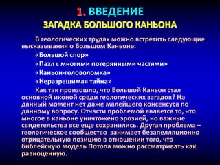1. ВВЕДЕНИЕ
ЗАГАДКА БОЛЬШОГО КАНЬОНА
В геологических трудах можно встретить следующие
высказывания о Большом Каньоне:
«Большой спор»
«Пазл с многими потерянными частями»
«Каньон-головоломка»
«Неразрешимая тайна»
Как так произошло, что Большой Каньон стал
основной иконой среди геологических загадок? На
данный момент нет даже малейшего консенсуса по
данному вопросу. Отчасти проблемой является то, что
многое в каньоне уничтожено эрозией, но важные
свидетельства все еще сохранились. Другая проблема –
геологическое сообщество занимает безапелляционно
отрицательную позицию в отношении того, что
библейскую модель Потопа можно рассматривать как
равноценную.
 