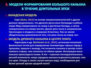 6. МОДЕЛИ ФОРМИРОВАНИЯ БОЛЬШОГО КАНЬОНА
В ТЕЧЕНИЕ ДЛИТЕЛЬНЫХ ЭПОХ
з. КАНАДСКАЯ МОДЕЛЬ
Сирс (Sears, 2013) на основе микроокаменелостей и других
данных предположил, что древнее русло реки Колорадо в районе
озера Мид поворачивало на север и достигало Канады, а затем
поворачивало на северо-восток. Далее река текла в направлении
Гренландии и впадала в северную Атлантику. Тем не менее
убедительных доказательств того, что река текла на север, нет.
и. МОДЕЛЬ ДРЕВНЕГО КАНЬОНА В ЦЕНТРЕ ПЛАТО
Карлстром и др. (Karlstrom et al., 2014), используя несколько
физических тестов для определения температуры горных пород в
прошлом, пришли к выводу, что сегменты каньона в центре плато
намного старше, чем сегменты по обоим краям. Интеграция всего
каньона происходила позже. И это – странная последовательность
речной активности, когда середина каньона вырезается раньше, чем
его края. Откуда в таком случае взялась вода, необходимая для
более ранней эрозии средней части?
 