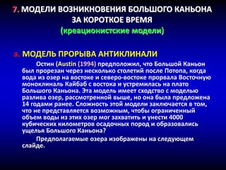7. МОДЕЛИ ВОЗНИКНОВЕНИЯ БОЛЬШОГО КАНЬОНА
ЗА КОРОТКОЕ ВРЕМЯ
(креационистские модели)
a. МОДЕЛЬ ПРОРЫВА АНТИКЛИНАЛИ
Остин (Austin (1994) предположил, что Большой Каньон
был прорезан через несколько столетий после Потопа, когда
вода из озер на востоке и северо-востоке прорвала Восточную
моноклиналь Кайбаб с востока и устремилась на плато
Большого Каньона. Эта модель имеет сходство с моделью
разлива озер, рассмотренной выше, но она была предложена
14 годами ранее. Сложность этой модели заключается в том,
что не представляется возможным, чтобы ограниченный
объем воды из этих озер мог захватить и унести 4000
кубических километров осадочных пород и образовались
ущелья Большого Каньона?
Предполагаемые озера изображены на следующем
слайде.
 