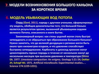 7. МОДЕЛИ ВОЗНИКНОВЕНИЯ БОЛЬШОГО КАНЬОНА
ЗА КОРОТКОЕ ВРЕМЯ
б. МОДЕЛЬ УБЫВАЮЩИХ ВОД ПОТОПА
Оард (Oard, 2011), наряду с другими учеными, сформулировал
эту модель, обобщив доказательства того, что Большой Каньон
является результатом эрозии, вызванной убывающими водами
великого Потопа, описанного в книге Бытие.
Закономерный вопрос: как стены ущелий могли столь быстро
затвердевать и не обрушаться при образовании Большого Каньона?
Нужно заметить, что до великой денудации в регионе могло быть
около трех километров осадков, и что давление способствует
быстрому затвердеванию. Карбонаты и диоксид кремния могут
цементировать горные породы в течение от нескольких минут до
нескольких месяцев при высоком давлении и температуре (Shinn
EA. 1977. Limestone compaction: An enigma. Geology 5:21-24; Oehler
JH, Schopf WJ. 1971. Artificial microfossils: Experimental studies… .
Science 174:1229-1231).
 