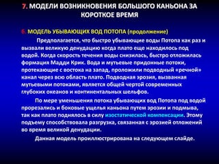 7. МОДЕЛИ ВОЗНИКНОВЕНИЯ БОЛЬШОГО КАНЬОНА ЗА
КОРОТКОЕ ВРЕМЯ
б. МОДЕЛЬ УБЫВАЮЩИХ ВОД ПОТОПА (продолжение)
Предполагается, что быстро убывающие воды Потопа как раз и
вызвали великую денудацию когда плато еще находилось под
водой. Когда скорость течения воды снизилась, быстро отложилась
формация Мадди Крик. Вода и мутьевые придонные потоки,
протекающие с востока на запад, проложили подводный «речной»
канал через всю область плато. Подводная эрозия, вызванная
мутьевыми потоками, является общей чертой современных
глубоких океанов и континентальных шельфов.
По мере уменьшения потока убывающих вод Потопа под водой
прорезались и боковые ущелья каньона путем эрозии и подмыва,
так как плато поднялось в силу изостатической компенсации. Этому
подъему способствовала разгрузка, связанная с эрозией отложений
во время великой денудации.
Данная модель проиллюстрирована на следующем слайде.
 