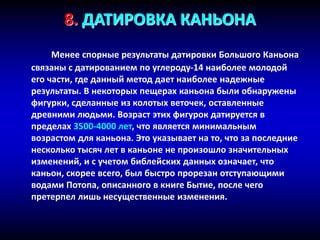 8. ДАТИРОВКА КАНЬОНА
Менее спорные результаты датировки Большого Каньона
связаны с датированием по углероду-14 наиболее молодой
его части, где данный метод дает наиболее надежные
результаты. В некоторых пещерах каньона были обнаружены
фигурки, сделанные из колотых веточек, оставленные
древними людьми. Возраст этих фигурок датируется в
пределах 3500-4000 лет, что является минимальным
возрастом для каньона. Это указывает на то, что за последние
несколько тысяч лет в каньоне не произошло значительных
изменений, и с учетом библейских данных означает, что
каньон, скорее всего, был быстро прорезан отступающими
водами Потопа, описанного в книге Бытие, после чего
претерпел лишь несущественные изменения.
 