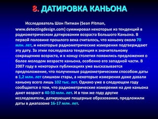 8. ДАТИРОВКА КАНЬОНА
Исследователь Шон Питман (Sean Pitman,
www.detectingdesign.com) суммировал некоторые из тенденций в
радиометрическом датировании возраста Большого Каньона. В
первой половине прошлого века считалось, что каньону около 70
млн. лет, и некоторые радиометрические измерения подтверждают
эту дату. За этим последовала тенденция к значительному
сокращению возраста, и к концу столетия появились предложения о
более молодом возрасте каньона, особенно его западной части. В
2007 году в некоторых публикациях уже высказывается
предположение, что полученные радиометрическим способом даты
в 1,2 млн. лет слишком стары, а некоторые измерения даже давали
каньону всего лишь 102 тыс. лет. Однако уже в следующем году
сообщается о том, что радиометрические измерения на дне каньона
дают возраст в 40-50 млн. лет. И в том же году другие
исследователи, датирующие пещерные образования, предложили
даты в диапазоне 16-17 млн. лет.
 