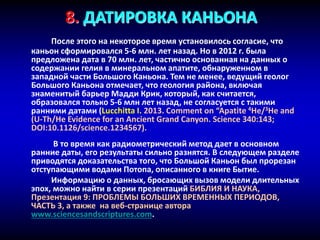 8. ДАТИРОВКА КАНЬОНА
После этого на некоторое время установилось согласие, что
каньон сформировался 5-6 млн. лет назад. Но в 2012 г. была
предложена дата в 70 млн. лет, частично основанная на данных о
содержании гелия в минеральном апатите, обнаруженном в
западной части Большого Каньона. Тем не менее, ведущий геолог
Большого Каньона отмечает, что геология района, включая
знаменитый барьер Мадди Крик, который, как считается,
образовался только 5-6 млн лет назад, не согласуется с такими
ранними датами (Lucchitta I. 2013. Comment on “Apatite 4He/3He and
(U-Th/He Evidence for an Ancient Grand Canyon. Science 340:143;
DOI:10.1126/science.1234567).
В то время как радиометрический метод дает в основном
ранние даты, его результаты сильно разнятся. В следующем разделе
приводятся доказательства того, что Большой Каньон был прорезан
отступающими водами Потопа, описанного в книге Бытие.
Информацию о данных, бросающих вызов модели длительных
эпох, можно найти в серии презентаций БИБЛИЯ И НАУКА,
Презентация 9: ПРОБЛЕМЫ БОЛЬШИХ ВРЕМЕННЫХ ПЕРИОДОВ,
ЧАСТЬ 3, а также на веб-странице автора
www.sciencesandscriptures.com.
 