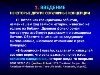 1. ВВЕДЕНИЕ
НЕКОТОРЫЕ ДРУГИЕ СЕКУЛЯРНЫЕ КОНЦЕПЦИИ
О Потопе как грандиозном событии,
изменившем ход земной истории, известно не
только из Библии. Древняя фольклорная
литература изобилует рассказами о всемирном
Потопе. Обратите внимание на следующее
высказывание, имеющее отношение к реке
Колорадо:
«[Народности] навайо, хуалапай и хавасупай
все еще верят, что река размыла почву из-за
великого наводнения, которое когда-то покрыло
всю землю» (Wallace, Robert. 1973. The Grand Canyon. The
American Wilderness Series. Time-Life Books, Alexandria, VA p 99).
 