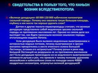 9. СВИДЕТЕЛЬСТВА В ПОЛЬЗУ ТОГО, ЧТО КАНЬОН
ВОЗНИК ВСЛЕДСТВИЕПОТОПА
a. «Великая денудация» 60 000-120 000 кубических километров
скальной породы. Почему она охватила такую большую площадь,
глубину и как могла так хорошо удалить слои?
Даттон и другие геологи-первопроходцы считают, что великая
денудация представляла собой медленную эрозию скальной
породы на протяжении миллионов лет. Однако на самом деле все
выглядит так, как будто произошло великое смывание породы
отступающими водами Потопа.
Если денудация была вызвано медленным выветриванием и
активностью водных потоков, почему выветривание и эрозия
внезапно прекратились в месте отвесного склона Большой
Лестницы, оставив его нетронутым? Почему ручьи и реки над
Большой Лестницей не разрушили ее на протяжении миллионов
лет? Если денудация происходила из-за медленного выветривания и
активности ручьев и рек, что привело к такому полному удалению
мезозойских и кайнозойских слоев на площади около 40000
квадратных километров, затронутых великой денудациейf
 