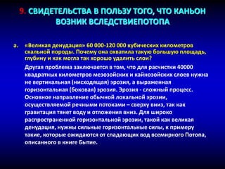 a. «Великая денудация» 60 000-120 000 кубических километров
скальной породы. Почему она охватила такую большую площадь,
глубину и как могла так хорошо удалить слои?
Другая проблема заключается в том, что для расчистки 40000
квадратных километров мезозойских и кайнозойских слоев нужна
не вертикальная (нисходящая) эрозия, а выраженная
горизонтальная (боковая) эрозия. Эрозия - сложный процесс.
Основное направление обычной локальной эрозии,
осуществляемой речными потоками – сверху вниз, так как
гравитация тянет воду и отложения вниз. Для широко
распространенной горизонтальной эрозии, такой как великая
денудация, нужны сильные горизонтальные силы, к примеру
такие, которые ожидаются от спадающих вод всемирного Потопа,
описанного в книге Бытие.
9. СВИДЕТЕЛЬСТВА В ПОЛЬЗУ ТОГО, ЧТО КАНЬОН
ВОЗНИК ВСЛЕДСТВИЕПОТОПА
 