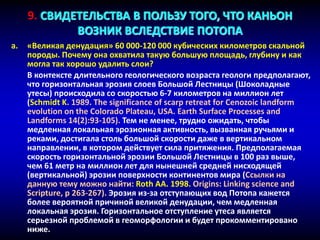 a. «Великая денудация» 60 000-120 000 кубических километров скальной
породы. Почему она охватила такую большую площадь, глубину и как
могла так хорошо удалить слои?
В контексте длительного геологического возраста геологи предполагают,
что горизонтальная эрозия слоев Большой Лестницы (Шоколадные
утесы) происходила со скоростью 6-7 километров на миллион лет
(Schmidt K. 1989. The significance of scarp retreat for Cenozoic landform
evolution on the Colorado Plateau, USA. Earth Surface Processes and
Landforms 14(2):93-105). Тем не менее, трудно ожидать, чтобы
медленная локальная эрозионная активность, вызванная ручьями и
реками, достигала столь большой скорости даже в вертикальном
направлении, в котором действует сила притяжения. Предполагаемая
скорость горизонтальной эрозии Большой Лестницы в 100 раз выше,
чем 61 метр на миллион лет для нынешней средней нисходящей
(вертикальной) эрозии поверхности континентов мира (Ссылки на
данную тему можно найти: Roth AA. 1998. Origins: Linking science and
Scripture, p 263-267). Эрозия из-за отступающих вод Потопа кажется
более вероятной причиной великой денудации, чем медленная
локальная эрозия. Горизонтальное отступление утеса является
серьезной проблемой в геоморфологии и будет прокомментировано
ниже.
9. СВИДЕТЕЛЬСТВА В ПОЛЬЗУ ТОГО, ЧТО КАНЬОН
ВОЗНИК ВСЛЕДСТВИЕ ПОТОПА
 