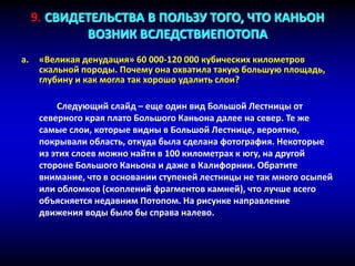 a. «Великая денудация» 60 000-120 000 кубических километров
скальной породы. Почему она охватила такую большую площадь,
глубину и как могла так хорошо удалить слои?
Следующий слайд – еще один вид Большой Лестницы от
северного края плато Большого Каньона далее на север. Те же
самые слои, которые видны в Большой Лестнице, вероятно,
покрывали область, откуда была сделана фотография. Некоторые
из этих слоев можно найти в 100 километрах к югу, на другой
стороне Большого Каньона и даже в Калифорнии. Обратите
внимание, что в основании ступеней лестницы не так много осыпей
или обломков (скоплений фрагментов камней), что лучше всего
объясняется недавним Потопом. На рисунке направление
движения воды было бы справа налево.
9. СВИДЕТЕЛЬСТВА В ПОЛЬЗУ ТОГО, ЧТО КАНЬОН
ВОЗНИК ВСЛЕДСТВИЕПОТОПА
 