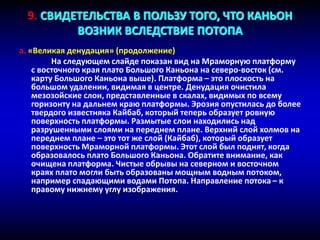 a. «Великая денудация» (продолжение)
На следующем слайде показан вид на Мраморную платформу
c восточного края плато Большого Каньона на северо-восток (см.
карту Большого Каньона выше). Платформа – это плоскость на
большом удалении, видимая в центре. Денудация очистила
мезозойские слои, представленные в скалах, видимых по всему
горизонту на дальнем краю платформы. Эрозия опустилась до более
твердого известняка Кайбаб, который теперь образует ровную
поверхность платформы. Размытые слои находились над
разрушенными слоями на переднем плане. Верхний слой холмов на
переднем плане – это тот же слой (Кайбаб), который образует
поверхность Мраморной платформы. Этот слой был поднят, когда
образовалось плато Большого Каньона. Обратите внимание, как
очищена платформа. Чистые обрывы на северном и восточном
краях плато могли быть образованы мощным водным потоком,
например спадающими водами Потопа. Направление потока – к
правому нижнему углу изображения.
9. СВИДЕТЕЛЬСТВА В ПОЛЬЗУ ТОГО, ЧТО КАНЬОН
ВОЗНИК ВСЛЕДСТВИЕ ПОТОПА
 