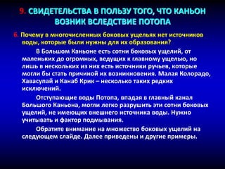 б. Почему в многочисленных боковых ущельях нет источников
воды, которые были нужны для их образования?
В Большом Каньоне есть сотни боковых ущелий, от
маленьких до огромных, ведущих к главному ущелью, но
лишь в нескольких из них есть источники ручьев, которые
могли бы стать причиной их возникновения. Малая Колорадо,
Хавасупай и Канаб Крик – несколько таких редких
исключений.
Отступающие воды Потопа, впадая в главный канал
Большого Каньона, могли легко разрушить эти сотни боковых
ущелий, не имеющих внешнего источника воды. Нужно
учитывать и фактор подмывания.
Обратите внимание на множество боковых ущелий на
следующем слайде. Далее приведены и другие примеры.
9. СВИДЕТЕЛЬСТВА В ПОЛЬЗУ ТОГО, ЧТО КАНЬОН
ВОЗНИК ВСЛЕДСТВИЕ ПОТОПА
 