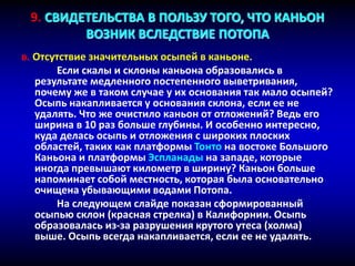 в. Отсутствие значительных осыпей в каньоне.
Если скалы и склоны каньона образовались в
результате медленного постепенного выветривания,
почему же в таком случае у их основания так мало осыпей?
Осыпь накапливается у основания склона, если ее не
удалять. Что же очистило каньон от отложений? Ведь его
ширина в 10 раз больше глубины. И особенно интересно,
куда делась осыпь и отложения с широких плоских
областей, таких как платформы Тонто на востоке Большого
Каньона и платформы Эспланады на западе, которые
иногда превышают километр в ширину? Каньон больше
напоминает собой местность, которая была основательно
очищена убывающими водами Потопа.
На следующем слайде показан сформированный
осыпью склон (красная стрелка) в Калифорнии. Осыпь
образовалась из-за разрушения крутого утеса (холма)
выше. Осыпь всегда накапливается, если ее не удалять.
9. СВИДЕТЕЛЬСТВА В ПОЛЬЗУ ТОГО, ЧТО КАНЬОН
ВОЗНИК ВСЛЕДСТВИЕ ПОТОПА
 