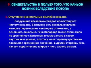 в. Отсутствие значительных осыпей в каньоне.
Следующие несколько слайдов иллюстрируют
чистоту каньона. В каньоне есть несколько ручьев,
которые перемещают некоторые отложения, в
основном, локально. Река Колорадо также очень мала
по сравнению с каньоном и часто зажата в своем
внутреннем ущелье, поэтому имеет преимущественно
локальное эрозионное значение. С другой стороны, весь
каньон поразительно широк и чист, словно вымыт.
9. СВИДЕТЕЛЬСТВА В ПОЛЬЗУ ТОГО, ЧТО КАНЬОН
ВОЗНИК ВСЛЕДСТВИЕ ПОТОПА
 