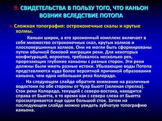 г. Сложная топография: остроконечные скалы и крутые
холмы.
Каньон широк, а его эрозионный комплекс включает в
себя множество остроконечных скал, крутых холмов и
плосковершинных холмов. Они не могли быть сформированы
путем обычной боковой миграции реки. Для некоторых
конфигураций, вероятно, требовалось несколько рек,
прорезающих глубокие каньоны с разных сторон. Эти реки
должны были иметь разные истоки. Убывающие воды Потопа
представляются куда более вероятной причиной образования
каньона, чем одна небольшая река Колорадо.
На следующем слайде обратите внимание на различные
водостоки по обе стороны от Чуар Бьютт (зеленая стрелка).
Сток реки Колорадо, текущей с северо-востока, находится
справа от Бьютта, в то время как с севера слева от Бьютта
просматривается еще один большой сток. Затем на
последующем слайде можно увидеть зубчатую топографию
каньона.
9. СВИДЕТЕЛЬСТВА В ПОЛЬЗУ ТОГО, ЧТО КАНЬОН
ВОЗНИК ВСЛЕДСТВИЕ ПОТОПА
 
