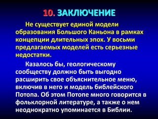 10. ЗАКЛЮЧЕНИЕ
Не существует единой модели
образования Большого Каньона в рамках
концепции длительных эпох. У восьми
предлагаемых моделей есть серьезные
недостатки.
Казалось бы, геологическому
сообществу должно быть выгодно
расширить свое объяснительное меню,
включив в него и модель библейского
Потопа. Об этом Потопе много говорится в
фольклорной литературе, а также о нем
неоднократно упоминается в Библии.
 