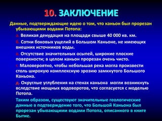10. ЗАКЛЮЧЕНИЕ
Данные, подтверждающие идею о том, что каньон был прорезан
убывающими водами Потопа:
a. Великая денудация на площади свыше 40 000 кв. км.
б. Сотни боковых ущелий в Большом Каньоне, не имеющих
внешних источников воды.
в. Отсутствие значительных осыпей, широкие плоские
поверхности; в целом каньон прорезан очень чисто.
г. Маловероятно, чтобы небольшая река могла произвести
столь широкую комплексную эрозию замкнутого Большого
Каньона.
д. Округлые углубления на стенах каньона могли возникнуть
вследствие мощных водоворотов, что согласуется с моделью
Потопа.
Таким образом, существуют значительные геологические
данные в подтверждение того, что Большой Каньона был
прорезан убывающими водами Потопа, описанного в книге
Бытие.
 