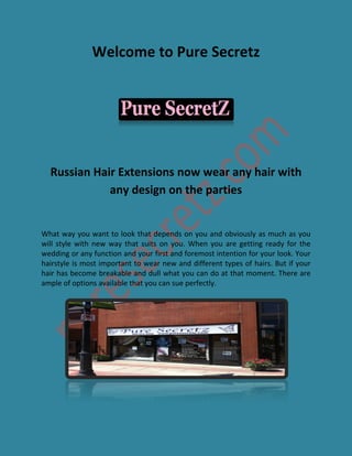 Welcome to Pure Secretz
Russian Hair Extensions now wear any hair with
any design on the parties
What way you want to look that depends on you and obviously as much as you
will style with new way that suits on you. When you are getting ready for the
wedding or any function and your first and foremost intention for your look. Your
hairstyle is most important to wear new and different types of hairs. But if your
hair has become breakable and dull what you can do at that moment. There are
ample of options available that you can sue perfectly.
 