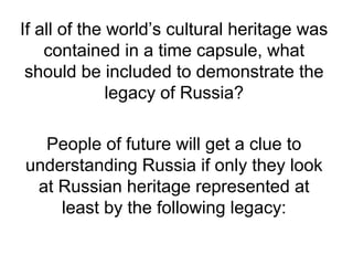 If all of the world’s cultural heritage was
contained in a time capsule, what
should be included to demonstrate the
legacy of Russia?
People of future will get a clue to
understanding Russia if only they look
at Russian heritage represented at
least by the following legacy:
 