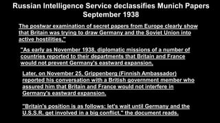 The postwar examination of secret papers from Europe clearly show
that Britain was trying to draw Germany and the Soviet Union into
active hostilities,"
"As early as November 1938, diplomatic missions of a number of
countries reported to their departments that Britain and France
would not prevent Germany's eastward expansion,
Russian Intelligence Service declassifies Munich Papers
September 1938
Later, on November 25, Grippenberg (Finnish Ambassador)
reported his conversation with a British government member who
assured him that Britain and France would not interfere in
Germany's eastward expansion.
"Britain's position is as follows: let's wait until Germany and the
U.S.S.R. get involved in a big conflict," the document reads.
 
