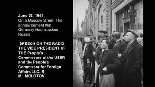 June 22, 1941
On a Moscow Street. The
announcement that
Germany Had attacked
Russia
SPEECH ON THE RADIO
THE VICE PRESIDENT OF
THE People's
Commissars of the USSR
and the People's
Commissar for Foreign
Affairs LLC. B.
M. MOLOTOV
 