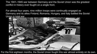 The 1941–1945 war between Germany and the Soviet Union was the greatest
conflict in history ever fought on a single front.
For almost four years, nine million troops were continually engaged as
Germany and its allies Finland, Romania, Hungary, and Italy battled the Soviet
Union in total war
For the first eighteen months, the Soviet Union fought this war almost entirely on its own.
 