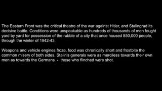 The Eastern Front was the critical theatre of the war against Hitler, and Stalingrad its
decisive battle. Conditions were unspeakable as hundreds of thousands of men fought
yard by yard for possession of the rubble of a city that once housed 850,000 people,
through the winter of 1942-43.
Weapons and vehicle engines froze, food was chronically short and frostbite the
common misery of both sides. Stalin's generals were as merciless towards their own
men as towards the Germans - those who flinched were shot.
 