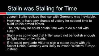 Stalin was Stalling for Time
 Joseph Stalin realized that war with Germany was inevitable.
 However, to have any chance of victory he needed time to
build up his armed forces.
 The only way he could obtain time was to do a deal with
Hitler.
 Stalin was convinced that Hitler would not be foolish enough
to fight a war on two fronts.
 If he could persuade Hitler to sign a peace treaty with the
Soviet Union, Germany was likely to invade Western Europe
instead.
 